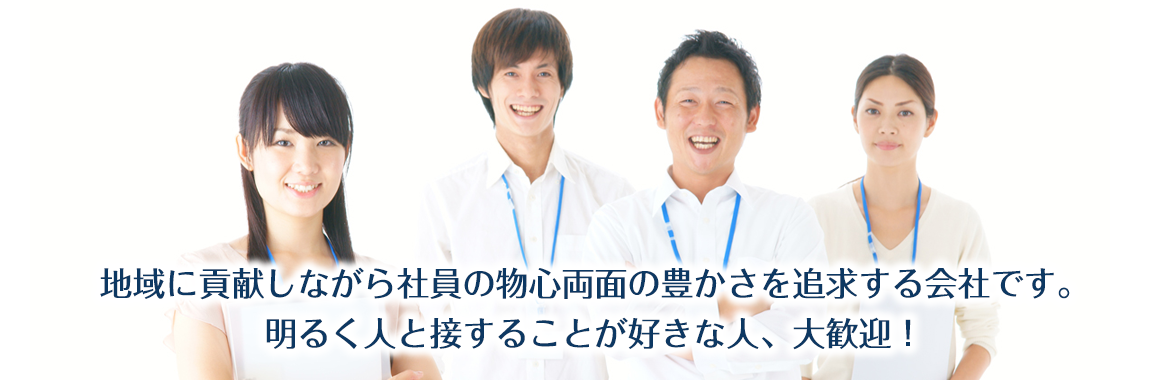 地域に貢献しながら社員の物心両面の豊かさを追求する会社です。明るく人と接することが好きな人、大歓迎！